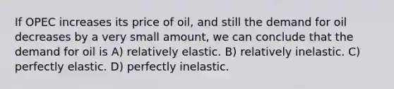 If OPEC increases its price of oil, and still the demand for oil decreases by a very small amount, we can conclude that the demand for oil is A) relatively elastic. B) relatively inelastic. C) perfectly elastic. D) perfectly inelastic.