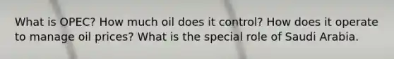 What is OPEC? How much oil does it control? How does it operate to manage oil prices? What is the special role of Saudi Arabia.