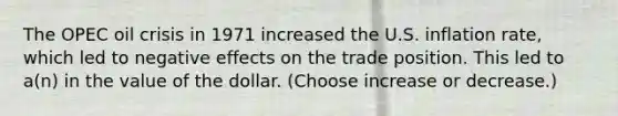 The OPEC oil crisis in 1971 increased the U.S. inflation rate, which led to negative effects on the trade position. This led to a(n) in the value of the dollar. (Choose increase or decrease.)