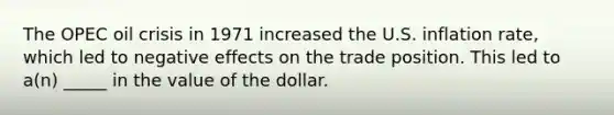 The OPEC oil crisis in 1971 increased the U.S. inflation rate, which led to negative effects on the trade position. This led to a(n) _____ in the value of the dollar.