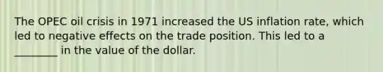 The OPEC oil crisis in 1971 increased the US inflation rate, which led to negative effects on the trade position. This led to a ________ in the value of the dollar.