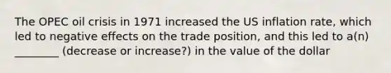 The OPEC oil crisis in 1971 increased the US inflation rate, which led to negative effects on the trade position, and this led to a(n) ________ (decrease or increase?) in the value of the dollar