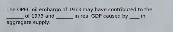 The OPEC oil embargo of 1973 may have contributed to the _______ of 1973 and _______ in real GDP caused by ____ in aggregate supply.