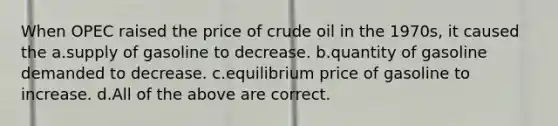 When OPEC raised the price of crude oil in the 1970s, it caused the a.supply of gasoline to decrease. b.quantity of gasoline demanded to decrease. c.equilibrium price of gasoline to increase. d.All of the above are correct.