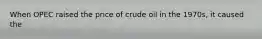 When OPEC raised the price of crude oil in the 1970s, it caused the