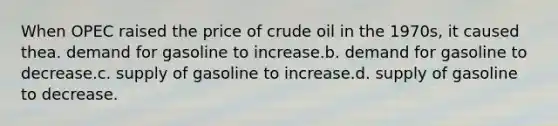 When OPEC raised the price of crude oil in the 1970s, it caused thea. demand for gasoline to increase.b. demand for gasoline to decrease.c. supply of gasoline to increase.d. supply of gasoline to decrease.