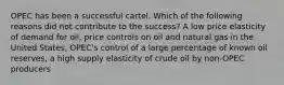 OPEC has been a successful cartel. Which of the following reasons did not contribute to the success? A low price elasticity of demand for oil, price controls on oil and natural gas in the United States, OPEC's control of a large percentage of known oil reserves, a high supply elasticity of crude oil by non-OPEC producers