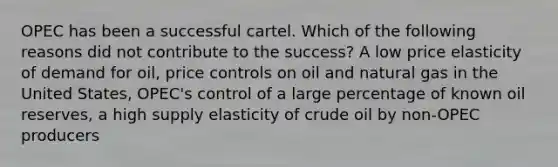 OPEC has been a successful cartel. Which of the following reasons did not contribute to the success? A low price elasticity of demand for oil, price controls on oil and natural gas in the United States, OPEC's control of a large percentage of known oil reserves, a high supply elasticity of crude oil by non-OPEC producers