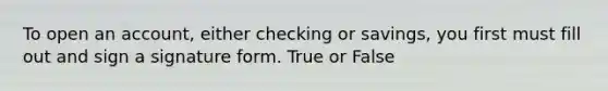 To open an account, either checking or savings, you first must fill out and sign a signature form. True or False