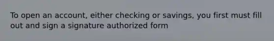 To open an account, either checking or savings, you first must fill out and sign a signature authorized form