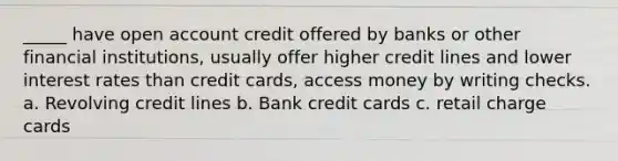 _____ have open account credit offered by banks or other financial institutions, usually offer higher credit lines and lower interest rates than credit cards, access money by writing checks. a. Revolving credit lines b. Bank credit cards c. retail charge cards