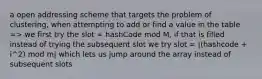 a open addressing scheme that targets the problem of clustering, when attempting to add or find a value in the table => we first try the slot = hashCode mod M, if that is filled instead of trying the subsequent slot we try slot = |(hashcode + i^2) mod m| which lets us jump around the array instead of subsequent slots