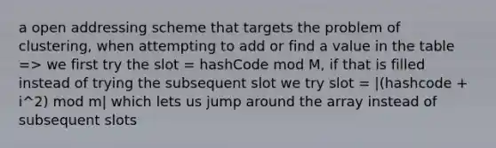 a open addressing scheme that targets the problem of clustering, when attempting to add or find a value in the table => we first try the slot = hashCode mod M, if that is filled instead of trying the subsequent slot we try slot = |(hashcode + i^2) mod m| which lets us jump around the array instead of subsequent slots