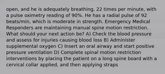 open, and he is adequately breathing, 22 times per minute, with a pulse oximetry reading of 90%. He has a radial pulse of 92 beats/min, which is moderate in strength. Emergency Medical Responders are maintaining manual spine motion restriction. What should your next action be? A) Check the blood pressure and assess for injuries causing blood loss B) Administer supplemental oxygen C) Insert an oral airway and start positive pressure ventilation D) Complete spinal motion restriction interventions by placing the patient on a long spine board with a cervical collar applied, and then applying straps