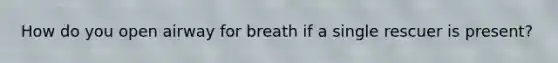 How do you open airway for breath if a single rescuer is present?