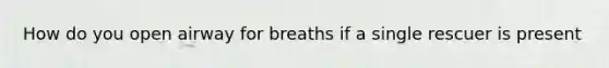 How do you open airway for breaths if a single rescuer is present