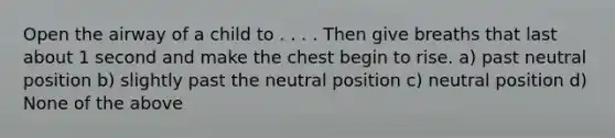 Open the airway of a child to . . . . Then give breaths that last about 1 second and make the chest begin to rise. a) past neutral position b) slightly past the neutral position c) neutral position d) None of the above