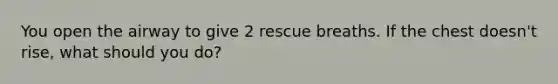 You open the airway to give 2 rescue breaths. If the chest doesn't rise, what should you do?