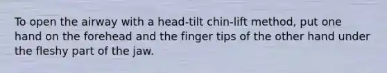 To open the airway with a head-tilt chin-lift method, put one hand on the forehead and the finger tips of the other hand under the fleshy part of the jaw.