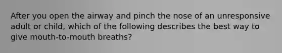 After you open the airway and pinch the nose of an unresponsive adult or child, which of the following describes the best way to give mouth-to-mouth breaths?