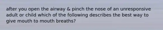 after you open the airway & pinch the nose of an unresponsive adult or child which of the following describes the best way to give mouth to mouth breaths?