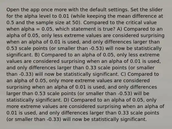 Open the app once more with the default settings. Set the slider for the alpha level to 0.01 (while keeping the mean difference at 0.5 and the sample size at 50). Compared to the critical value when alpha = 0.05, which statement is true? A) Compared to an alpha of 0.05, only less extreme values are considered surprising when an alpha of 0.01 is used, and only differences larger than 0.53 scale points (or smaller than -0.53) will now be statistically significant. B) Compared to an alpha of 0.05, only less extreme values are considered surprising when an alpha of 0.01 is used, and only differences larger than 0.33 scale points (or smaller than -0.33) will now be statistically significant. C) Compared to an alpha of 0.05, only more extreme values are considered surprising when an alpha of 0.01 is used, and only differences larger than 0.53 scale points (or smaller than -0.53) will be statistically significant. D) Compared to an alpha of 0.05, only more extreme values are considered surprising when an alpha of 0.01 is used, and only differences larger than 0.33 scale points (or smaller than -0.33) will now be statistically significant.