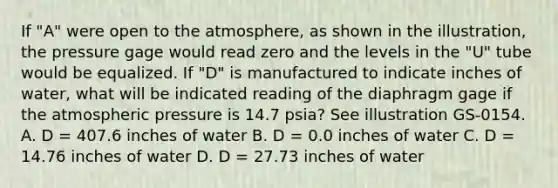 If "A" were open to the atmosphere, as shown in the illustration, the pressure gage would read zero and the levels in the "U" tube would be equalized. If "D" is manufactured to indicate inches of water, what will be indicated reading of the diaphragm gage if the atmospheric pressure is 14.7 psia? See illustration GS-0154. A. D = 407.6 inches of water B. D = 0.0 inches of water C. D = 14.76 inches of water D. D = 27.73 inches of water