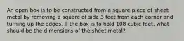 An open box is to be constructed from a square piece of sheet metal by removing a square of side 3 feet from each corner and turning up the edges. If the box is to hold 108 cubic​ feet, what should be the dimensions of the sheet​ metal?