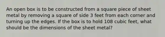 An open box is to be constructed from a square piece of sheet metal by removing a square of side 3 feet from each corner and turning up the edges. If the box is to hold 108 cubic​ feet, what should be the dimensions of the sheet​ metal?