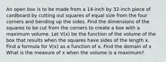 An open box is to be made from a 14-inch by 32-inch piece of cardboard by cutting out squares of equal size from the four corners and bending up the sides. Find the dimensions of the squares to be cut from the corners to create a box with a maximum volume. Let V(x) be the function of the volume of the box that results when the squares have sides of the length x. Find a formula for V(x) as a function of x. Find the domain of x What is the measure of x when the volume is a maximum?