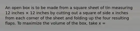 An open box is to be made from a square sheet of tin measuring 12 inches × 12 inches by cutting out a square of side x inches from each corner of the sheet and folding up the four resulting flaps. To maximize the volume of the box, take x =