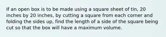 If an open box is to be made using a square sheet of tin, 20 inches by 20 inches, by cutting a square from each corner and folding the sides up, find the length of a side of the square being cut so that the box will have a maximum volume.