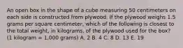 An open box in the shape of a cube measuring 50 centimeters on each side is constructed from plywood. If the plywood weighs 1.5 grams per square centimeter, which of the following is closest to the total weight, in kilograms, of the plywood used for the box? (1 kilogram = 1,000 grams) A. 2 B. 4 C. 8 D. 13 E. 19