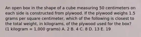 An open box in the shape of a cube measuring 50 centimeters on each side is constructed from plywood. If the plywood weighs 1.5 grams per square centimeter, which of the following is closest to the total weight, in kilograms, of the plywood used for the box? (1 kilogram = 1,000 grams) A. 2 B. 4 C. 8 D. 13 E. 19