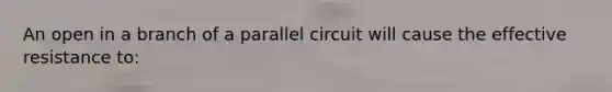 An open in a branch of a parallel circuit will cause the effective resistance to: