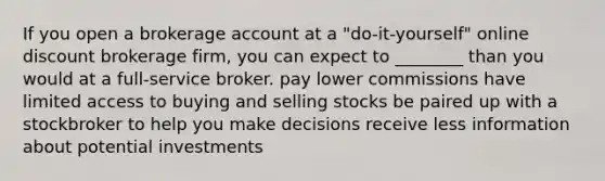 If you open a brokerage account at a "do-it-yourself" online discount brokerage firm, you can expect to ________ than you would at a full-service broker. pay lower commissions have limited access to buying and selling stocks be paired up with a stockbroker to help you make decisions receive less information about potential investments