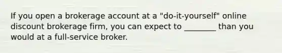 If you open a brokerage account at a "do-it-yourself" online discount brokerage firm, you can expect to ________ than you would at a full-service broker.