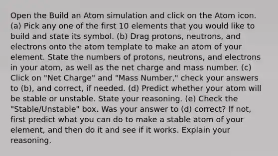 Open the Build an Atom simulation and click on the Atom icon. (a) Pick any one of the first 10 elements that you would like to build and state its symbol. (b) Drag protons, neutrons, and electrons onto the atom template to make an atom of your element. State the numbers of protons, neutrons, and electrons in your atom, as well as the net charge and mass number. (c) Click on "Net Charge" and "Mass Number," check your answers to (b), and correct, if needed. (d) Predict whether your atom will be stable or unstable. State your reasoning. (e) Check the "Stable/Unstable" box. Was your answer to (d) correct? If not, first predict what you can do to make a stable atom of your element, and then do it and see if it works. Explain your reasoning.