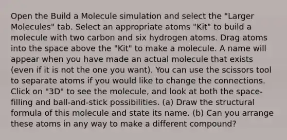 Open the Build a Molecule simulation and select the "Larger Molecules" tab. Select an appropriate atoms "Kit" to build a molecule with two carbon and six hydrogen atoms. Drag atoms into the space above the "Kit" to make a molecule. A name will appear when you have made an actual molecule that exists (even if it is not the one you want). You can use the scissors tool to separate atoms if you would like to change the connections. Click on "3D" to see the molecule, and look at both the space-filling and ball-and-stick possibilities. (a) Draw the structural formula of this molecule and state its name. (b) Can you arrange these atoms in any way to make a different compound?