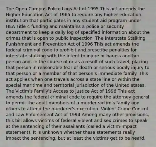 The Open Campus Police Logs Act of 1995 This act amends the Higher Education Act of 1965 to require any higher education institution that participates in any student aid program under HEA Title 4 funding and maintains a police or security department to keep a daily log of specified information about the crimes that is open to public inspection. The Interstate Stalking Punishment and Prevention Act of 1996 This act amends the federal criminal code to prohibit and prescribe penalties for interstate stalking with the intent to injure or harass another person and, in the course of or as a result of such travel, placing that person in reasonable fear of death or serious bodily injury to that person or a member of that person's immediate family. This act applies when one travels across a state line or within the special maritime and territorial jurisdiction of the United states. The Victim's Family's Access to Justice Act of 1996 This act amends the federal criminal code to require the attorney general to permit the adult members of a murder victim's family and others to attend the murderer's execution. Violent Crime Control and Law Enforcement Act of 1994 Among many other provisions, this bill allows victims of federal violent and sex crimes to speak at the sentencing of their assailants (called a victim-impact statement). It is unknown whether these statements really impact the sentencing, but at least the victims get to be heard.