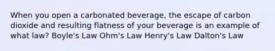 When you open a carbonated beverage, the escape of carbon dioxide and resulting flatness of your beverage is an example of what law? Boyle's Law Ohm's Law Henry's Law Dalton's Law