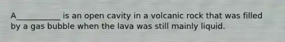 A___________ is an open cavity in a volcanic rock that was filled by a gas bubble when the lava was still mainly liquid.