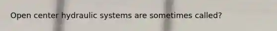 Open center hydraulic systems are sometimes called?