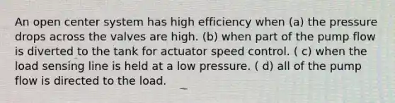 An open center system has high efficiency when (a) the pressure drops across the valves are high. (b) when part of the pump flow is diverted to the tank for actuator speed control. ( c) when the load sensing line is held at a low pressure. ( d) all of the pump flow is directed to the load.