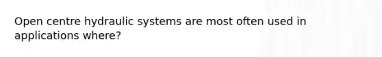 Open centre hydraulic systems are most often used in applications where?
