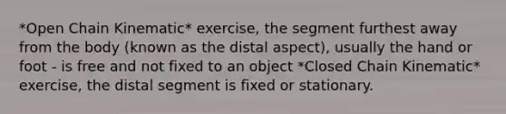 *Open Chain Kinematic* exercise, the segment furthest away from the body (known as the distal aspect), usually the hand or foot - is free and not fixed to an object *Closed Chain Kinematic* exercise, the distal segment is fixed or stationary.