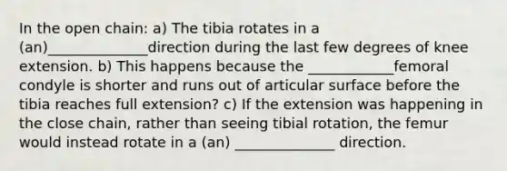 In the open chain: a) The tibia rotates in a (an)______________direction during the last few degrees of knee extension. b) This happens because the ____________femoral condyle is shorter and runs out of articular surface before the tibia reaches full extension? c) If the extension was happening in the close chain, rather than seeing tibial rotation, the femur would instead rotate in a (an) ______________ direction.