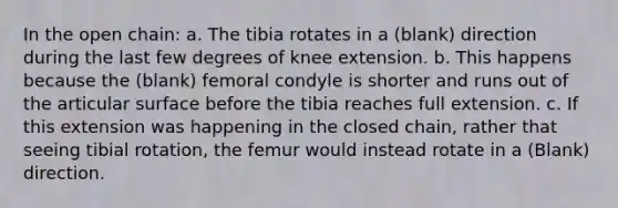 In the open chain: a. The tibia rotates in a (blank) direction during the last few degrees of knee extension. b. This happens because the (blank) femoral condyle is shorter and runs out of the articular surface before the tibia reaches full extension. c. If this extension was happening in the closed chain, rather that seeing tibial rotation, the femur would instead rotate in a (Blank) direction.