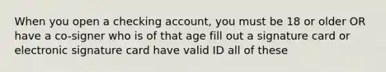 When you open a checking account, you must be 18 or older OR have a co-signer who is of that age fill out a signature card or electronic signature card have valid ID all of these