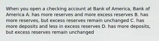 When you open a checking account at Bank of America, Bank of America A. has more reserves and more excess reserves B. has more reserves, but excess reserves remain unchanged C. has more deposits and less in excess reserves D. has more deposits, but excess reserves remain unchanged